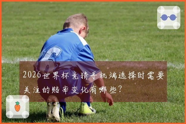 2026世界杯竞猜手机端选择时需要关注的赔率变化有哪些？