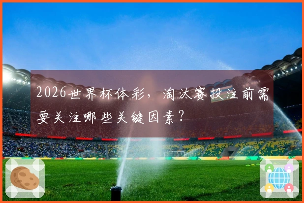 2026世界杯体彩，淘汰赛投注前需要关注哪些关键因素？