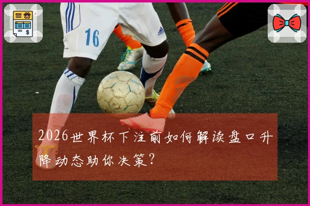 2026世界杯下注前如何解读盘口升降动态助你决策？