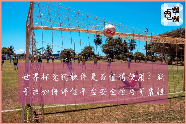 世界杯竞猜软件是否值得使用？新手该如何评估平台安全性与可靠性